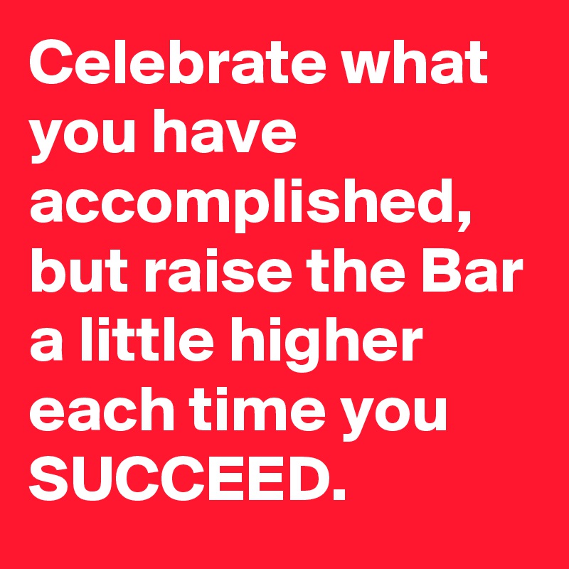 Celebrate what you have accomplished, but raise the Bar a little higher each time you SUCCEED.