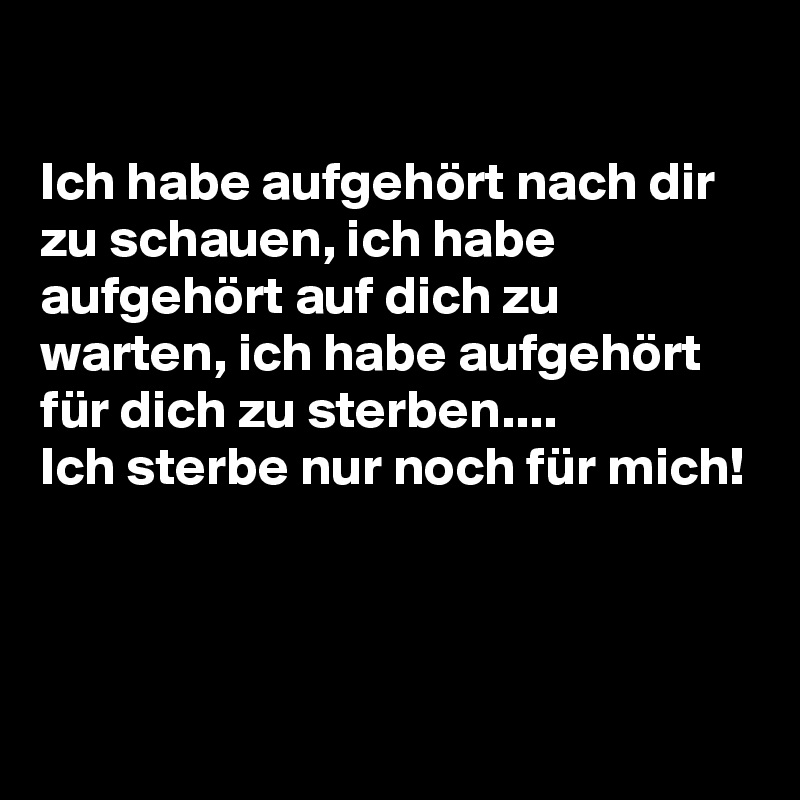 

Ich habe aufgehört nach dir zu schauen, ich habe aufgehört auf dich zu warten, ich habe aufgehört für dich zu sterben....
Ich sterbe nur noch für mich!



