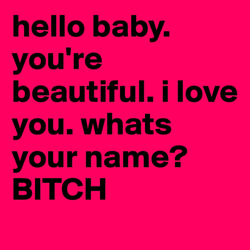 hello baby. you're beautiful. i love you. whats your name? 
BITCH