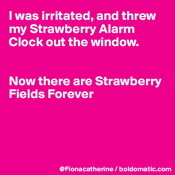 I was irritated, and threw my Strawberry Alarm Clock out the window.


Now there are Strawberry 
Fields Forever




