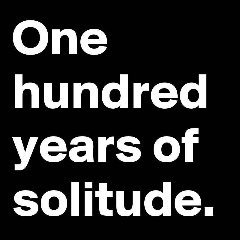 One hundred years of solitude.