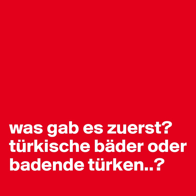 





was gab es zuerst? türkische bäder oder badende türken..?