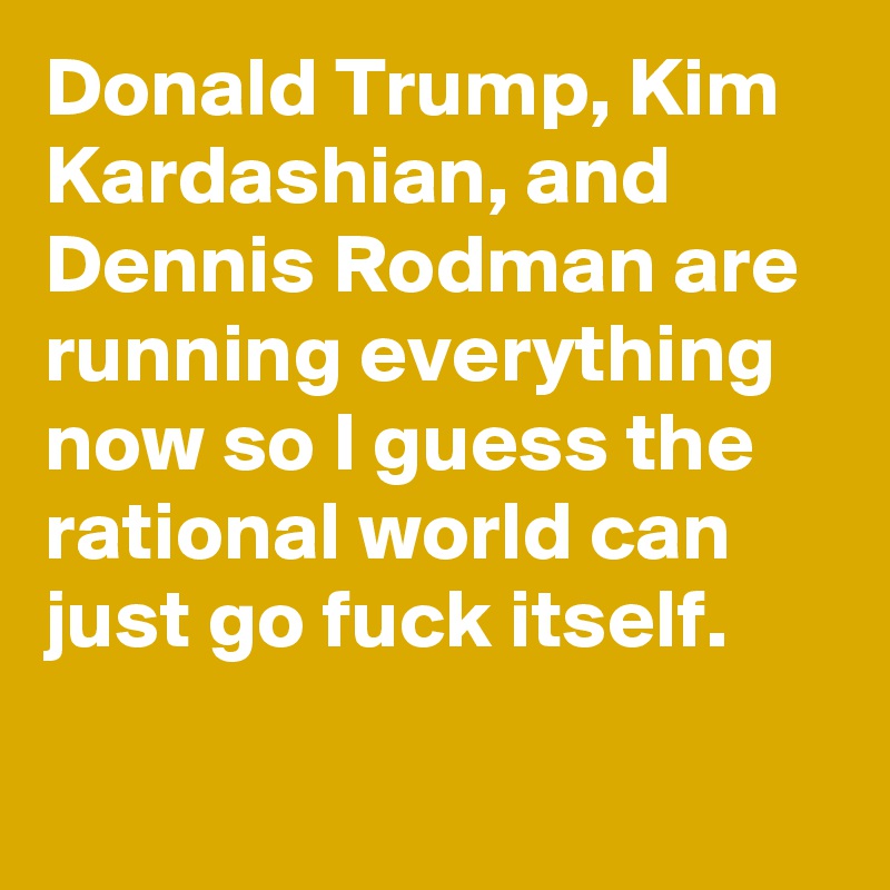 Donald Trump, Kim Kardashian, and Dennis Rodman are running everything now so I guess the rational world can just go fuck itself.
