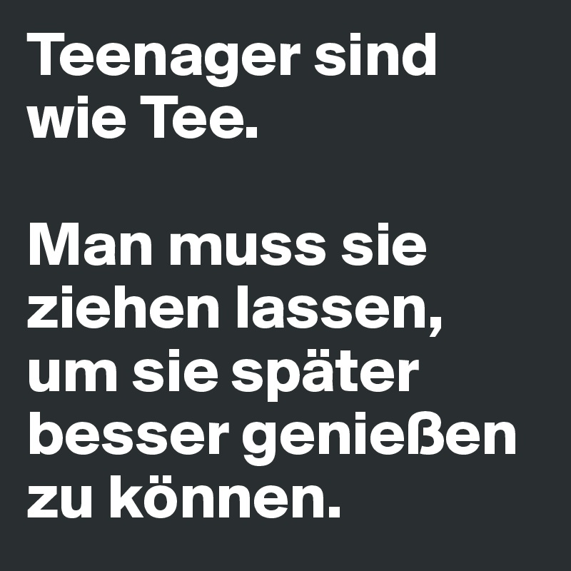 Teenager sind wie Tee.

Man muss sie ziehen lassen, um sie später besser genießen zu können.
