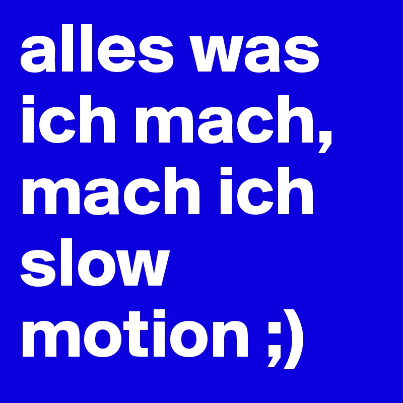 alles was ich mach, mach ich slow motion ;)