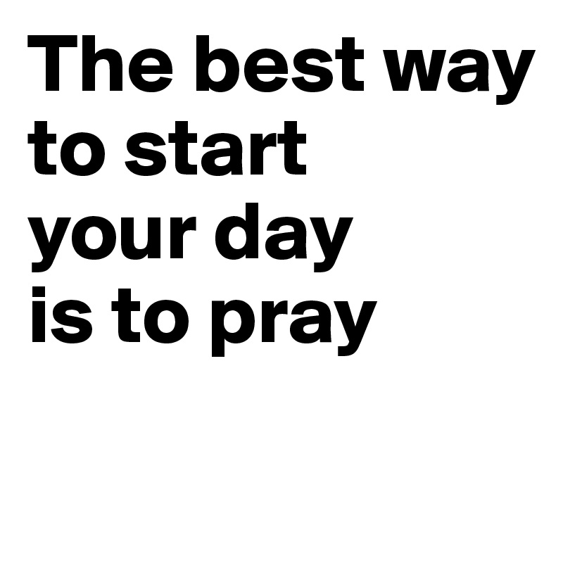 The best way 
to start 
your day 
is to pray 
