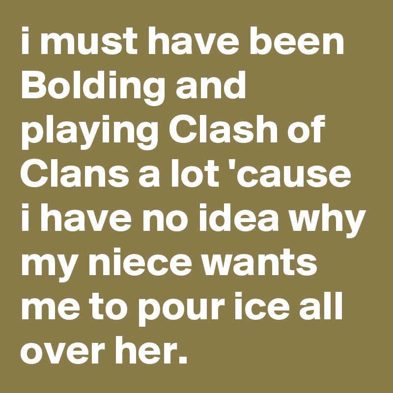 i must have been Bolding and playing Clash of Clans a lot 'cause i have no idea why my niece wants me to pour ice all over her.