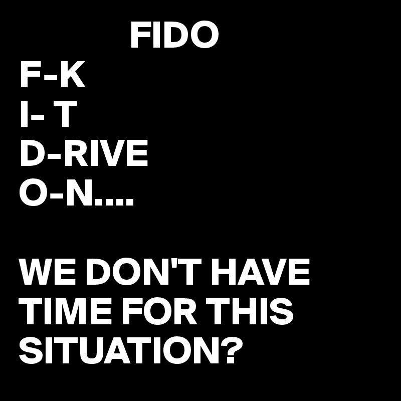               FIDO
F-K
I- T
D-RIVE
O-N....

WE DON'T HAVE TIME FOR THIS SITUATION? 