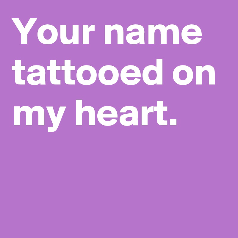 Your name tattooed on my heart.

