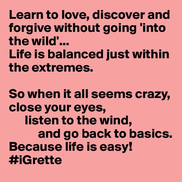 Learn to love, discover and forgive without going 'into the wild'...
Life is balanced just within the extremes. 

So when it all seems crazy, close your eyes,
      listen to the wind,
           and go back to basics.  Because life is easy!
#iGrette