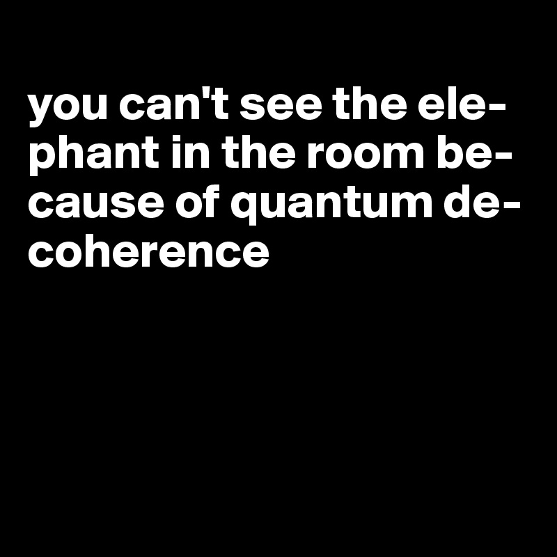 
you can't see the ele-phant in the room be-cause of quantum de-coherence




