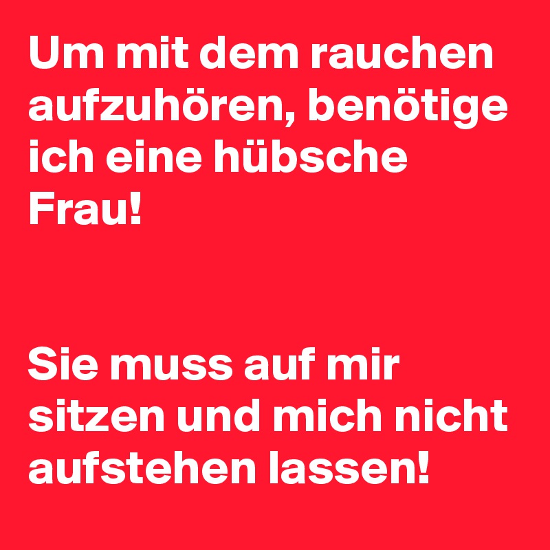 Um mit dem rauchen aufzuhören, benötige ich eine hübsche Frau!


Sie muss auf mir sitzen und mich nicht aufstehen lassen!