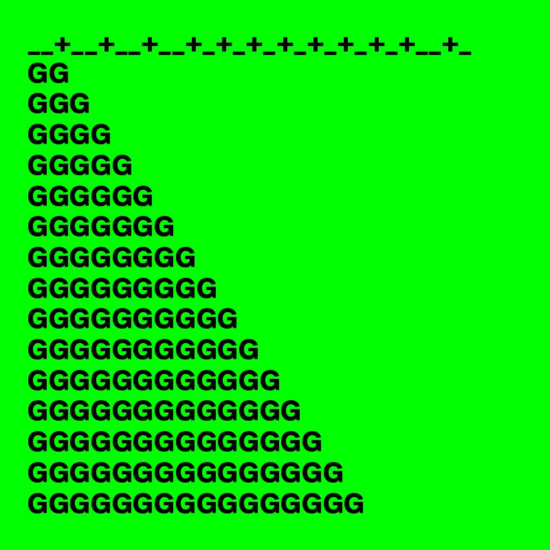 __+__+__+__+_+_+_+_+_+_+_+__+_
GG
GGG
GGGG
GGGGG
GGGGGG
GGGGGGG
GGGGGGGG
GGGGGGGGG
GGGGGGGGGG
GGGGGGGGGGG
GGGGGGGGGGGG
GGGGGGGGGGGGG
GGGGGGGGGGGGGG
GGGGGGGGGGGGGGG
GGGGGGGGGGGGGGGG