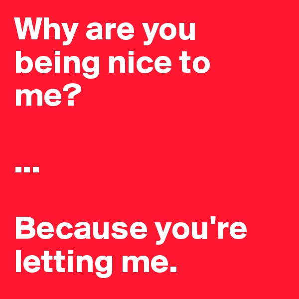Why are you being nice to me?

...

Because you're letting me. 