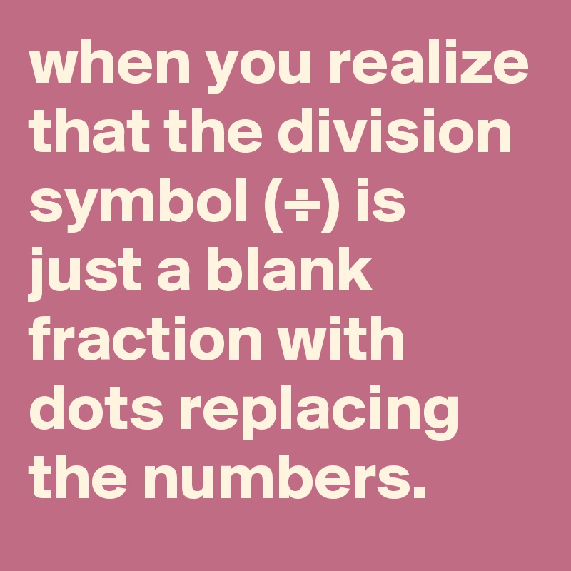 when you realize that the division symbol (÷) is just a blank fraction with dots replacing the numbers.