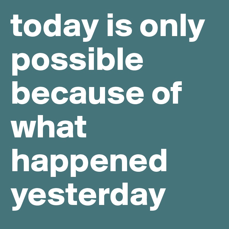 today is only possible because of what happened yesterday