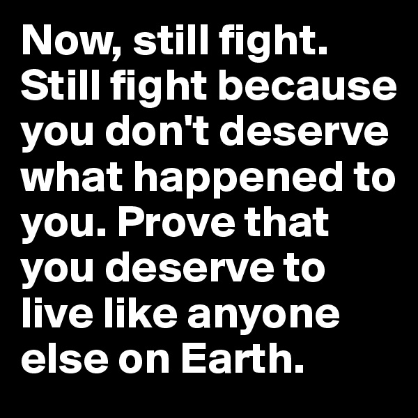 Now, still fight. Still fight because you don't deserve what happened to you. Prove that you deserve to live like anyone else on Earth. 