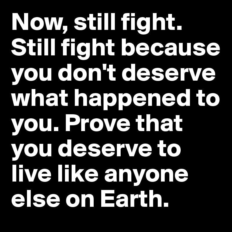 Now, still fight. Still fight because you don't deserve what happened to you. Prove that you deserve to live like anyone else on Earth. 