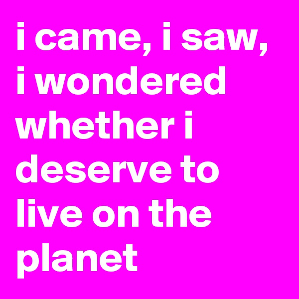 i came, i saw, i wondered whether i deserve to live on the planet