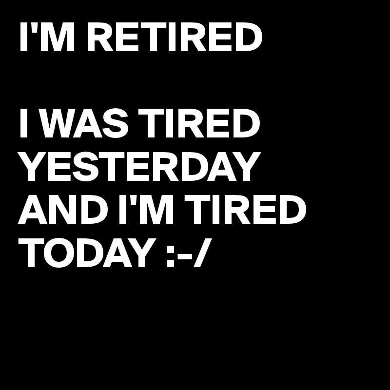 I'M RETIRED

I WAS TIRED YESTERDAY 
AND I'M TIRED TODAY :-/

