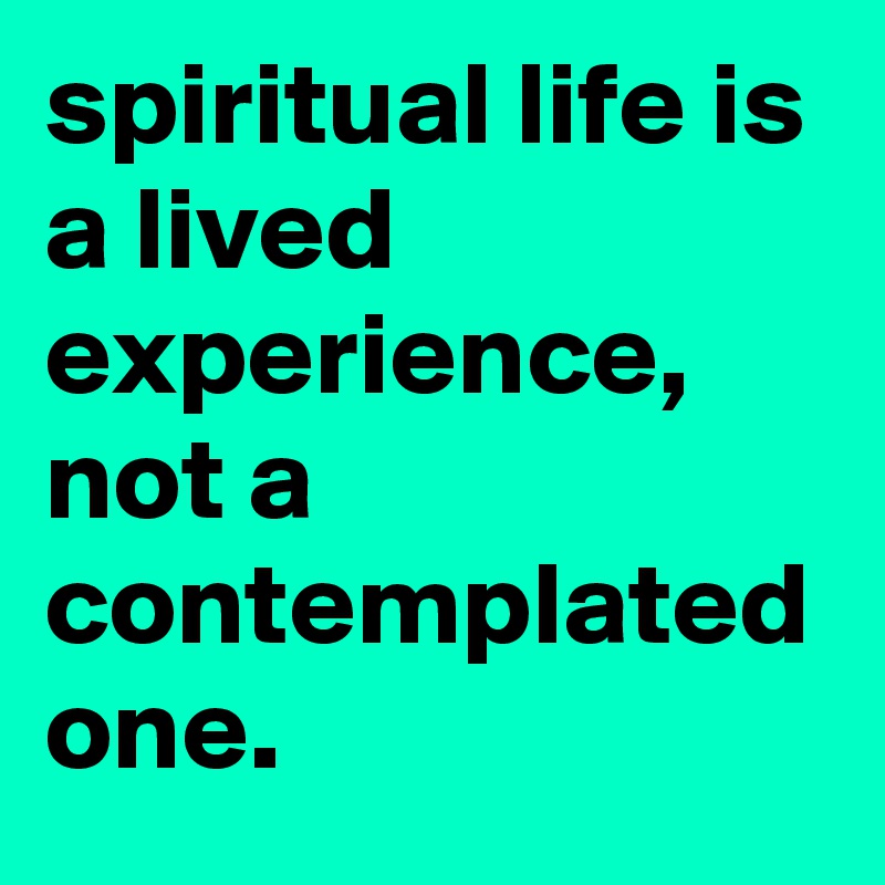 spiritual life is a lived experience, not a contemplated one.