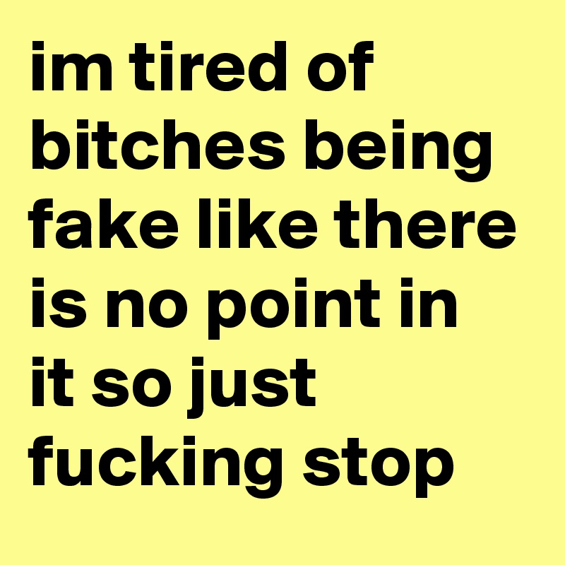 im tired of bitches being fake like there is no point in it so just fucking stop