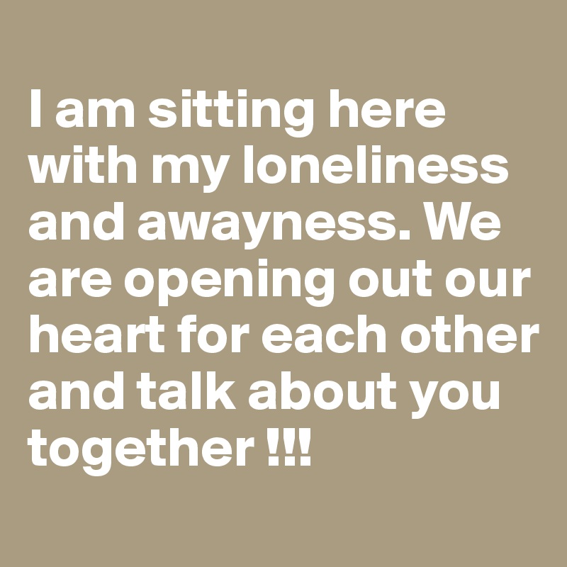 
I am sitting here with my loneliness and awayness. We are opening out our heart for each other and talk about you together !!!