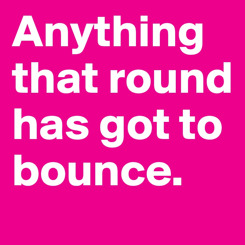Anything that round has got to bounce. 