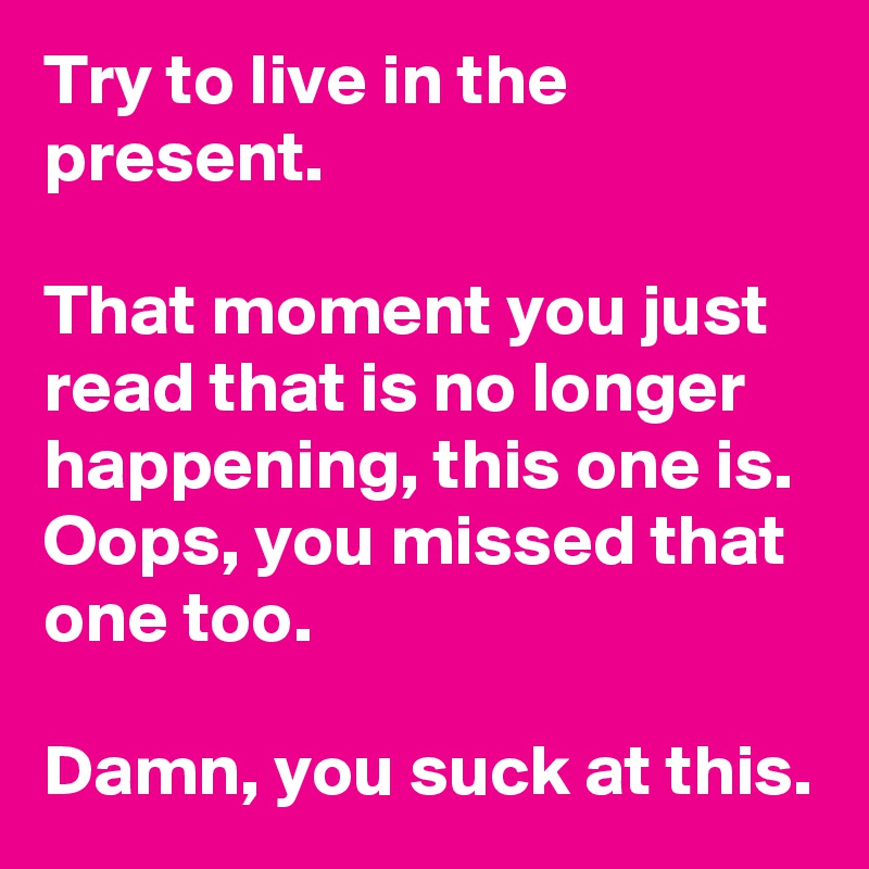 Try to live in the present.

That moment you just read that is no longer happening, this one is. Oops, you missed that one too. 

Damn, you suck at this.