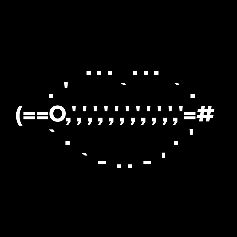  

                . . .    . . .
        .  '           `          `  .
 (==O,',',',',',',',',',','=#  
        `  .                      .  '
               `  -  . .  -  '

