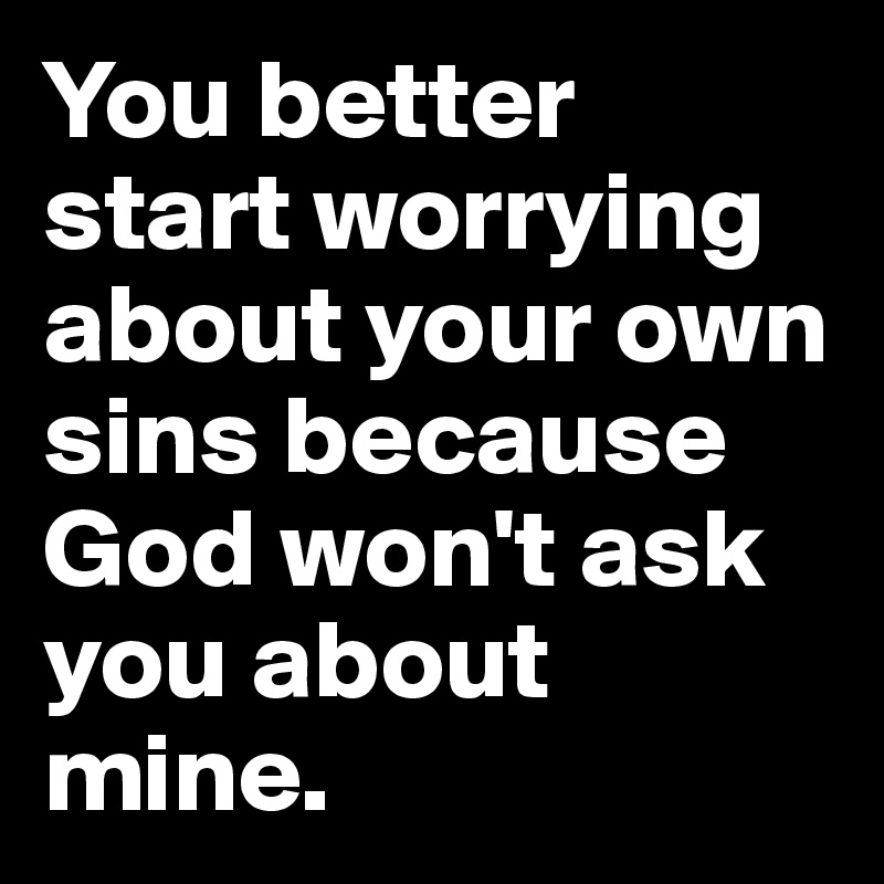 You better start worrying about your own sins because God won't ask you about mine. 