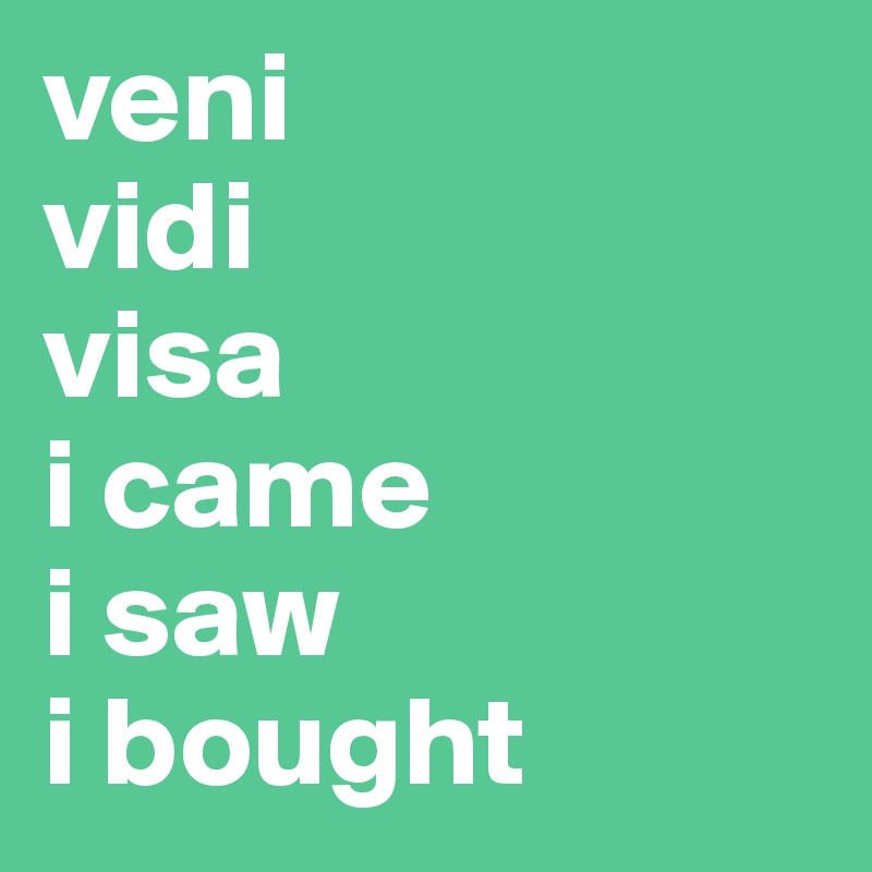 veni
vidi
visa
i came
i saw
i bought