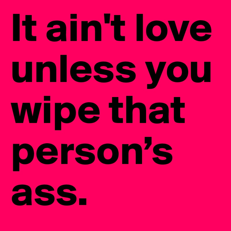 It ain't love unless you wipe that person’s ass. 