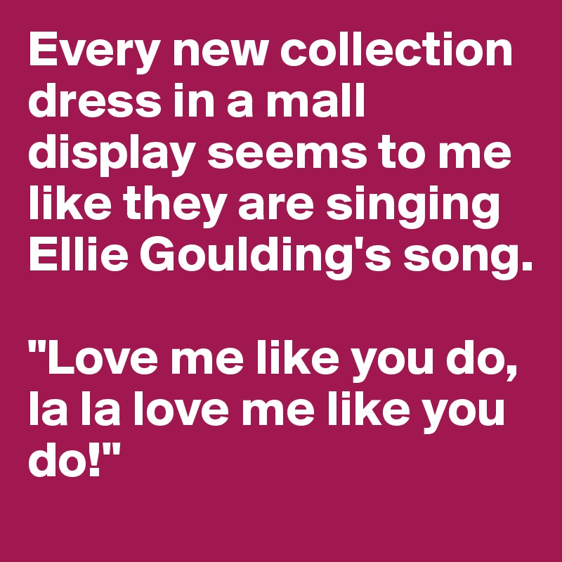 Every new collection dress in a mall display seems to me like they are singing Ellie Goulding's song. 

"Love me like you do, la la love me like you do!"