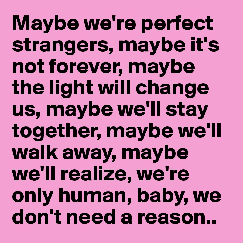 Maybe we're perfect strangers, maybe it's not forever, maybe the light will change us, maybe we'll stay together, maybe we'll walk away, maybe we'll realize, we're only human, baby, we don't need a reason..