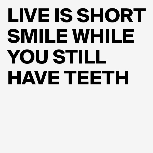 LIVE IS SHORT
SMILE WHILE YOU STILL HAVE TEETH

