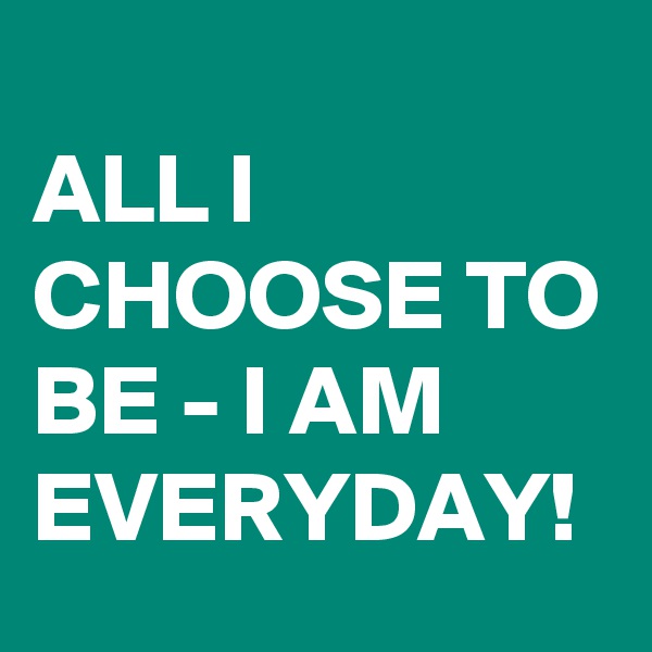 
ALL I CHOOSE TO BE - I AM EVERYDAY!