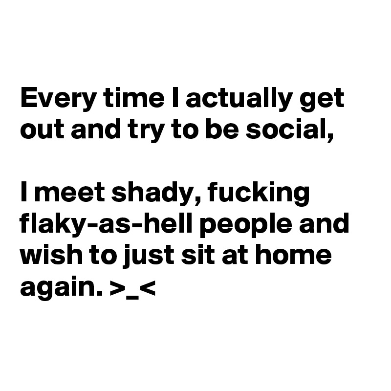 

Every time I actually get out and try to be social,

I meet shady, fucking flaky-as-hell people and wish to just sit at home again. >_<

