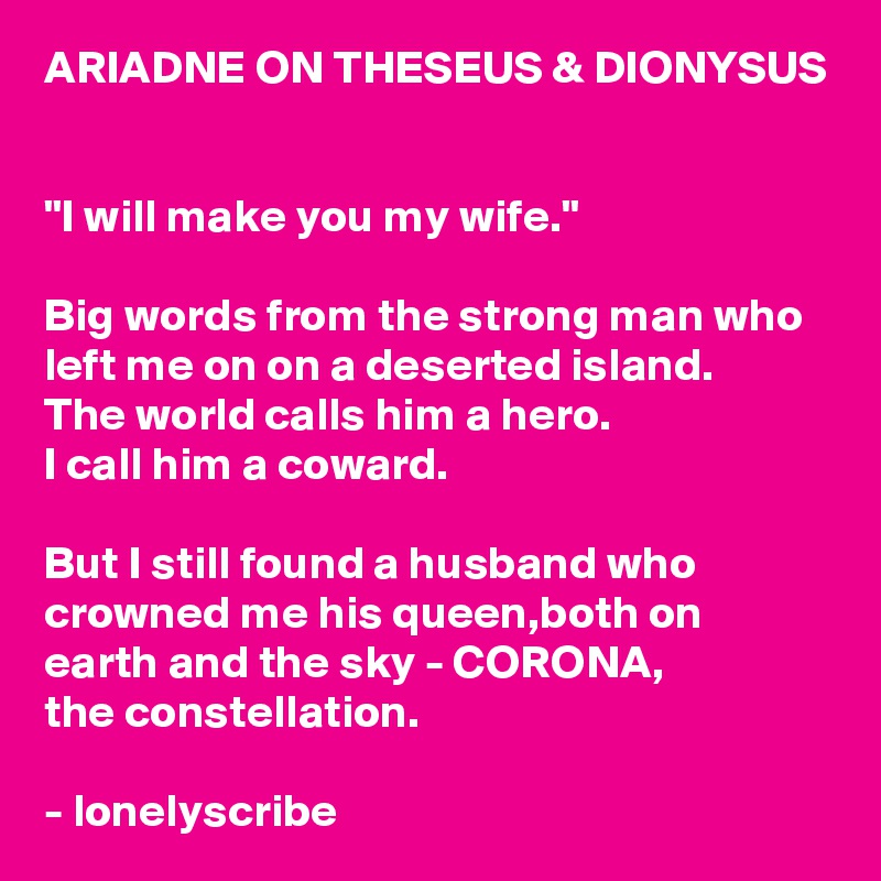 ARIADNE ON THESEUS & DIONYSUS 

"I will make you my wife."

Big words from the strong man who left me on on a deserted island.
The world calls him a hero.
I call him a coward.

But I still found a husband who crowned me his queen,both on 
earth and the sky - CORONA,
the constellation.

- lonelyscribe 
