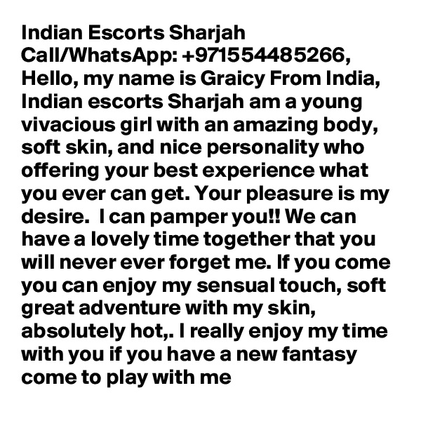 Indian Escorts Sharjah Call/WhatsApp: +971554485266,  Hello, my name is Graicy From India, Indian escorts Sharjah am a young vivacious girl with an amazing body, soft skin, and nice personality who offering your best experience what you ever can get. Your pleasure is my desire.  I can pamper you!! We can have a lovely time together that you will never ever forget me. If you come you can enjoy my sensual touch, soft great adventure with my skin, absolutely hot,. I really enjoy my time with you if you have a new fantasy come to play with me