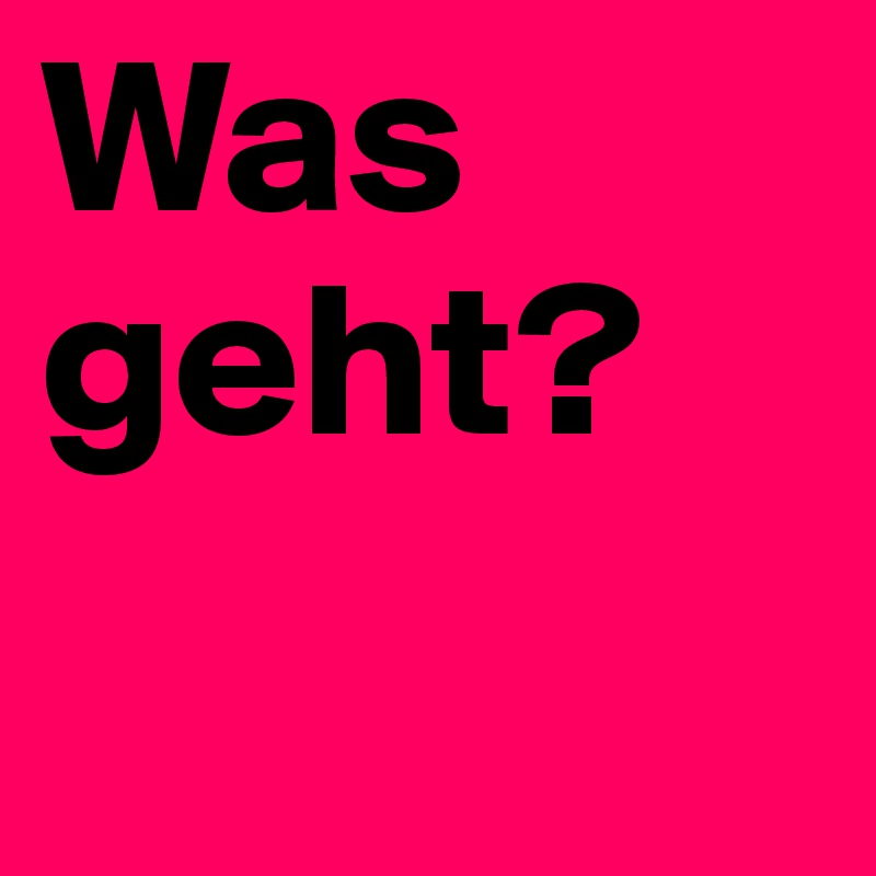 Was geht?