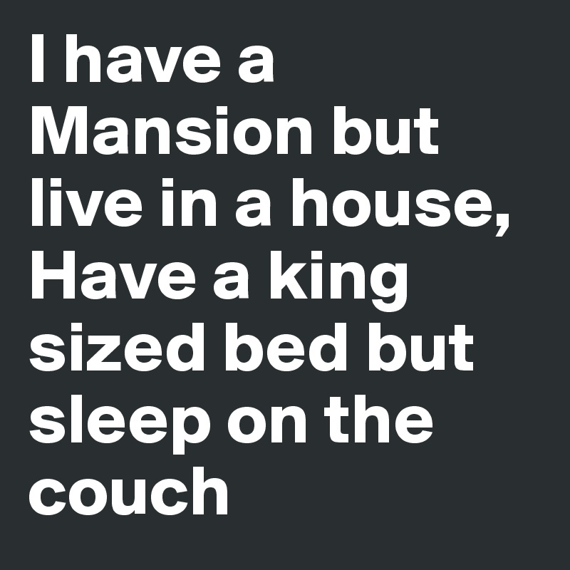 I have a Mansion but live in a house,  Have a king sized bed but sleep on the couch