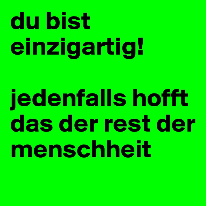 du bist einzigartig!

jedenfalls hofft das der rest der menschheit
