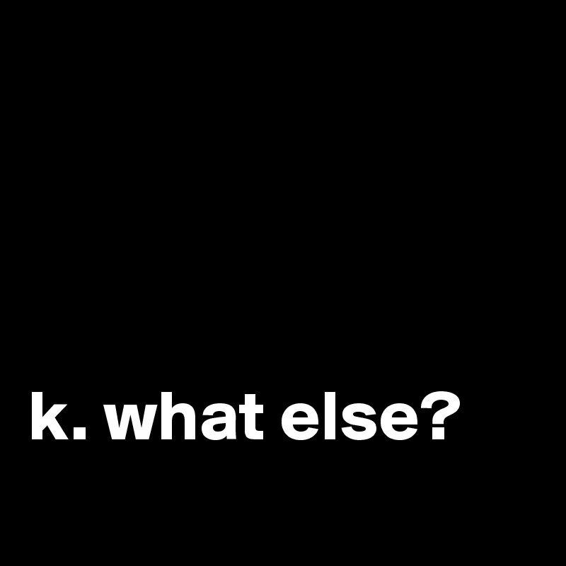 




k. what else?

