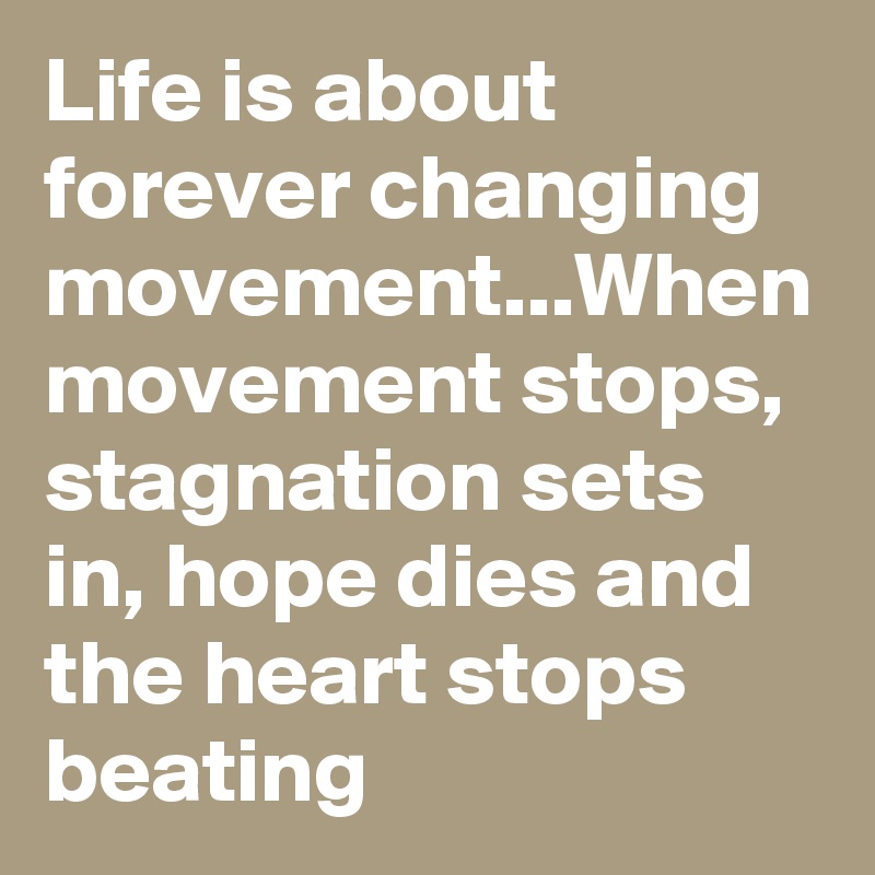 Life is about forever changing movement...When movement stops, stagnation sets in, hope dies and the heart stops beating