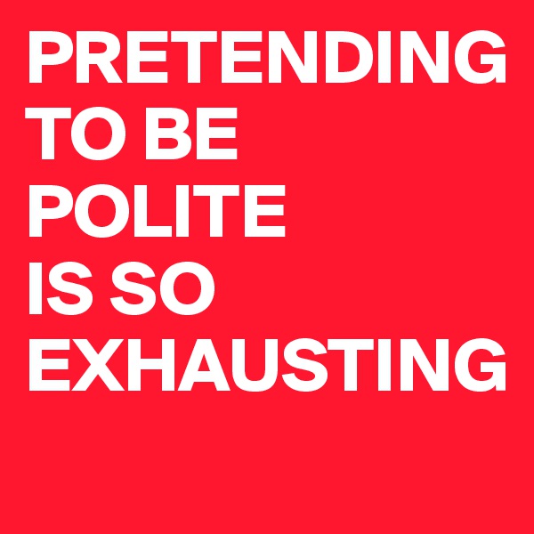 PRETENDING 
TO BE POLITE 
IS SO EXHAUSTING