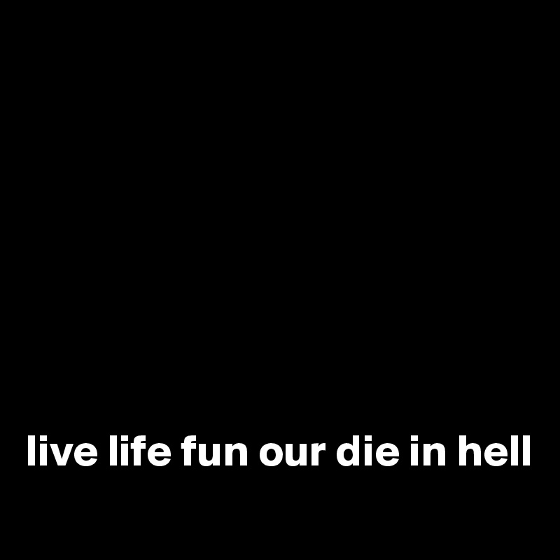 








live life fun our die in hell