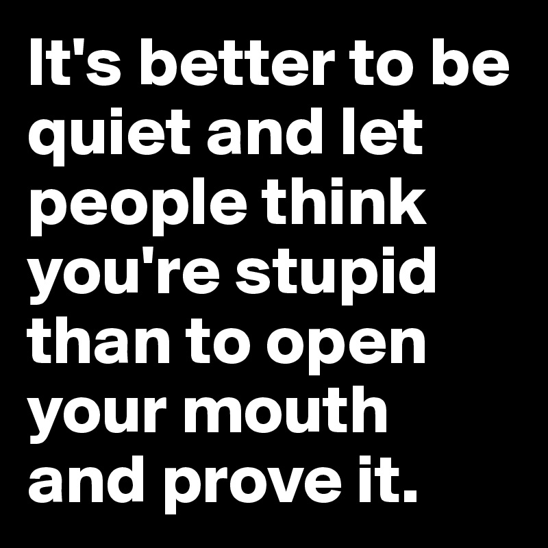 It's better to be quiet and let people think you're stupid than to open your mouth and prove it. 