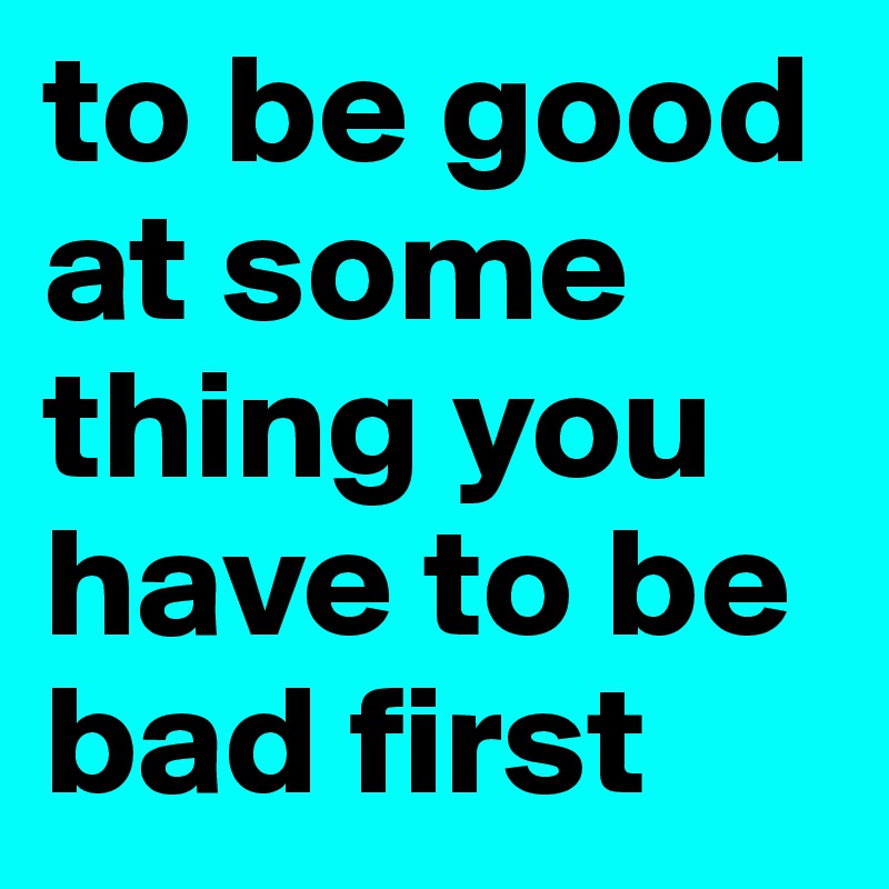 to be good at some thing you have to be bad first