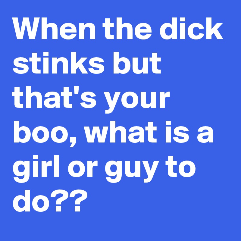 When the dick stinks but that's your boo, what is a girl or guy to do??